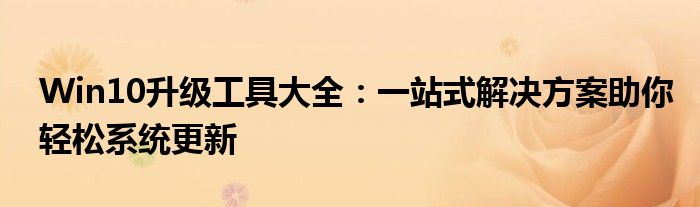 Win10升级工具大全:一站式解决方案助你轻松系统更新